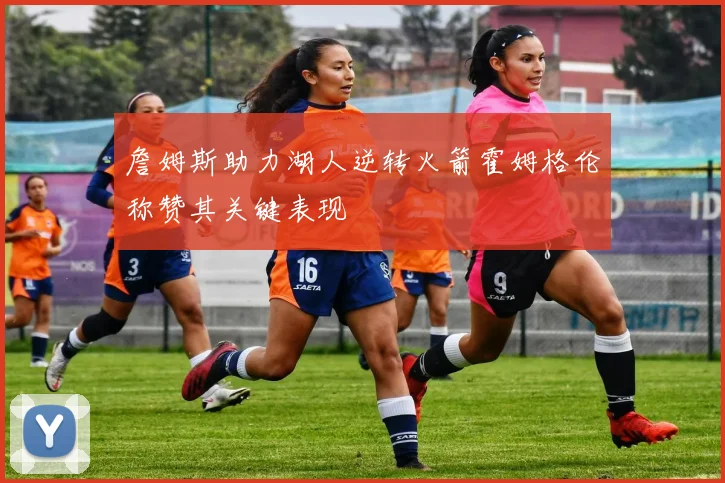 詹姆斯助力湖人逆转火箭霍姆格伦称赞其关键表现