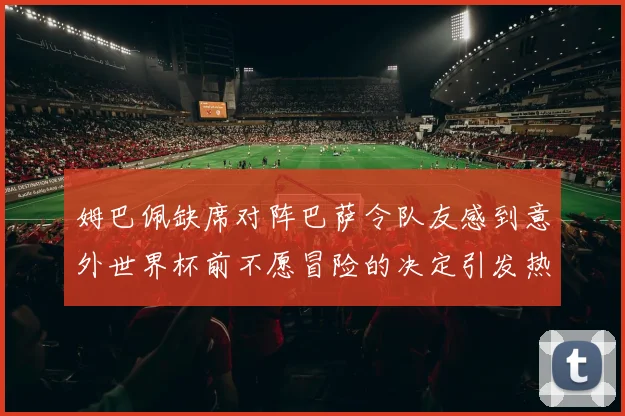 姆巴佩缺席对阵巴萨令队友感到意外世界杯前不愿冒险的决定引发热议