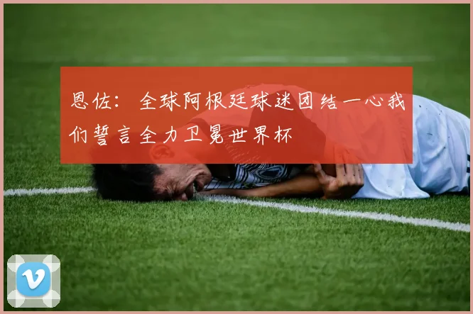 恩佐：全球阿根廷球迷团结一心我们誓言全力卫冕世界杯