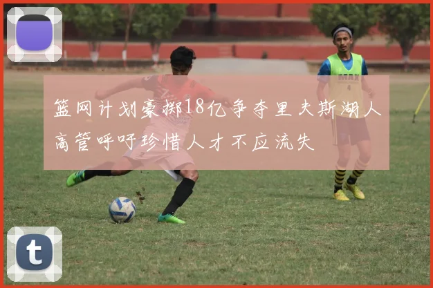 篮网计划豪掷18亿争夺里夫斯湖人高管呼吁珍惜人才不应流失