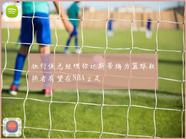 独行侠总经理称达斯蒂梅为篮球狂热者有望在NBA立足