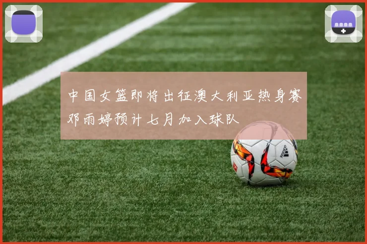 中国女篮即将出征澳大利亚热身赛邓雨婷预计七月加入球队