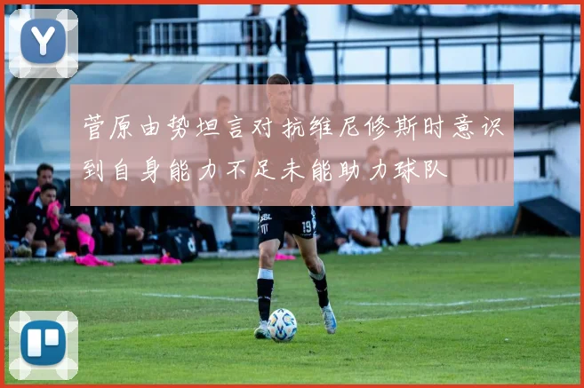 菅原由势坦言对抗维尼修斯时意识到自身能力不足未能助力球队