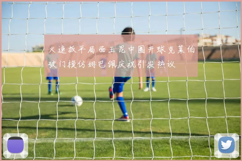 火速扳平局面玉昆中圈开球克莱伯破门模仿姆巴佩庆祝引发热议