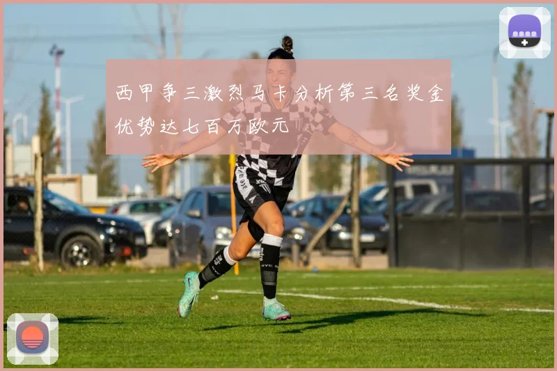 西甲争三激烈马卡分析第三名奖金优势达七百万欧元
